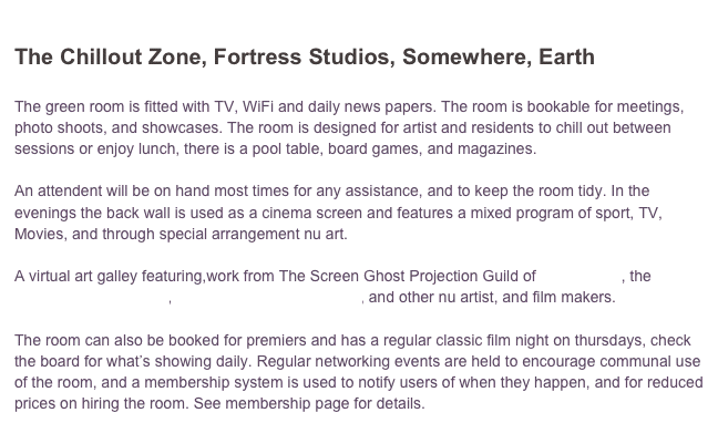 
The Chillout Zone, Fortress Studios, Somewhere, Earth

The green room is fitted with TV, WiFi and daily news papers. The room is bookable for meetings, photo shoots, and showcases. The room is designed for artist and residents to chill out between sessions or enjoy lunch, there is a pool table, board games, and magazines. 

An attendent will be on hand most times for any assistance, and to keep the room tidy. In the evenings the back wall is used as a cinema screen and features a mixed program of sport, TV, Movies, and through special arrangement nu art. 

A virtual art galley featuring,work from The Screen Ghost Projection Guild of Deviant Art , the Perpetual Art Machine, diesekonstruction.universe, and other nu artist, and film makers. 

The room can also be booked for premiers and has a regular classic film night on thursdays, check the board for what’s showing daily. Regular networking events are held to encourage communal use of the room, and a membership system is used to notify users of when they happen, and for reduced prices on hiring the room. See membership page for details.